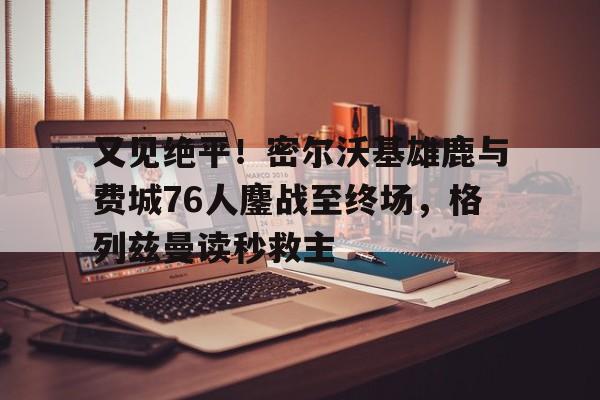 关于又见绝平!密尔沃基雄鹿与费城76人鏖战至终场,格列兹曼读秒救主的信息 关于又见绝平!密尔沃基雄鹿与费城76人鏖战至终场,格列兹曼读秒救主的信息